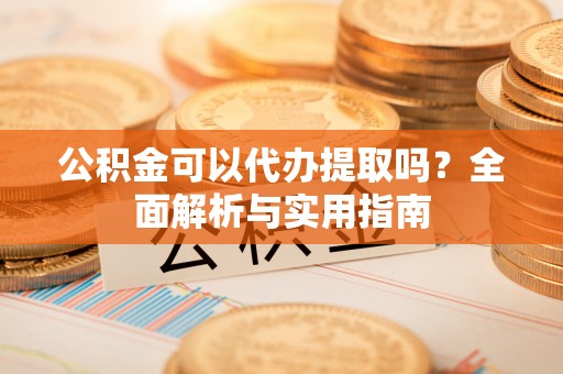 古县公积金可以代办提取吗？全面解析与实用指南