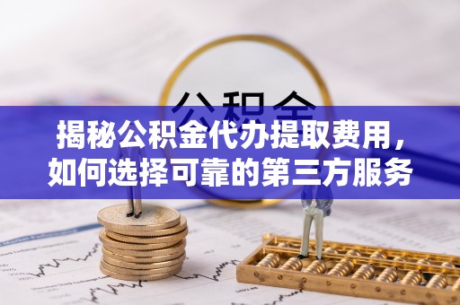 古县揭秘公积金代办提取费用，如何选择可靠的第三方服务