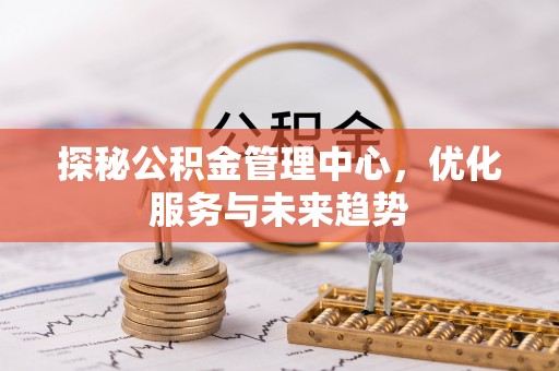 古县探秘公积金管理中心，优化服务与未来趋势