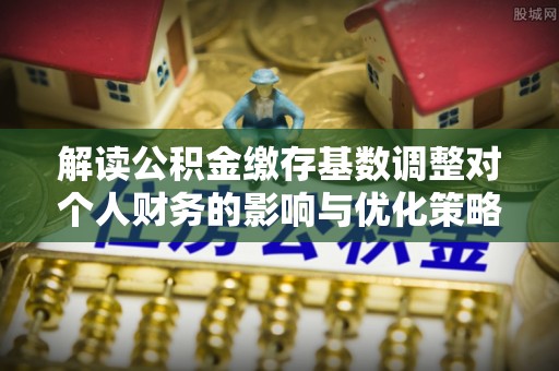 古县解读公积金缴存基数调整对个人财务的影响与优化策略