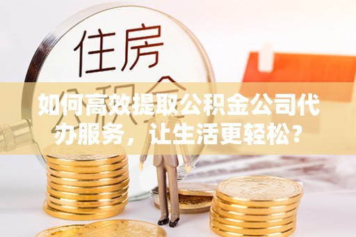 古县如何高效提取公积金公司代办服务，让生活更轻松？