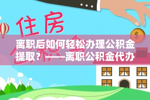 古县离职后如何轻松办理公积金提取？——离职公积金代办提取服务详解