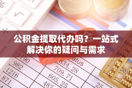 古县公积金提取代办吗？一站式解决你的疑问与需求