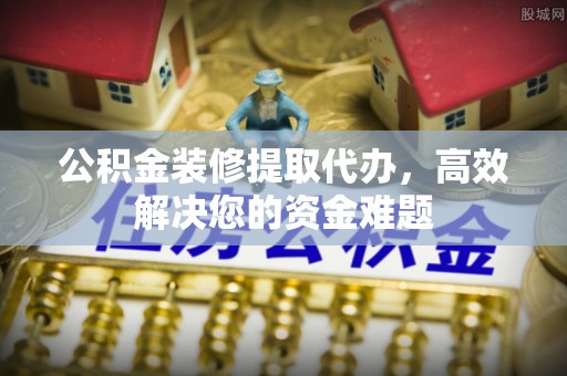 古县公积金装修提取代办，高效解决您的资金难题