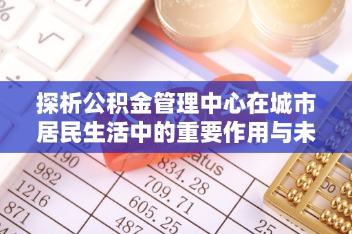 古县探析公积金管理中心在城市居民生活中的重要作用与未来发展趋势
