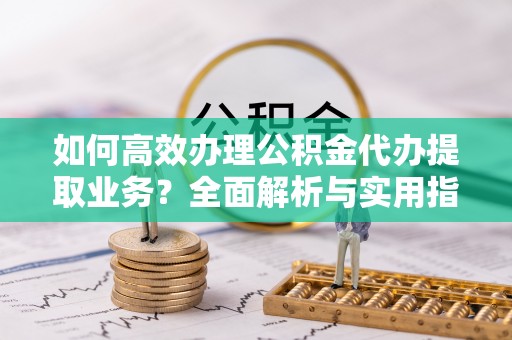 古县如何高效办理公积金代办提取业务？全面解析与实用指南