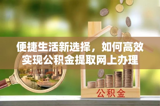 古县便捷生活新选择，如何高效实现公积金提取网上办理