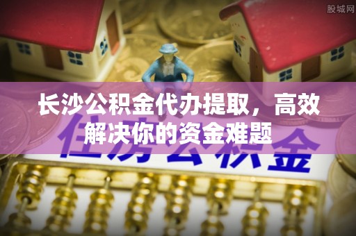古县长沙公积金代办提取，高效解决你的资金难题