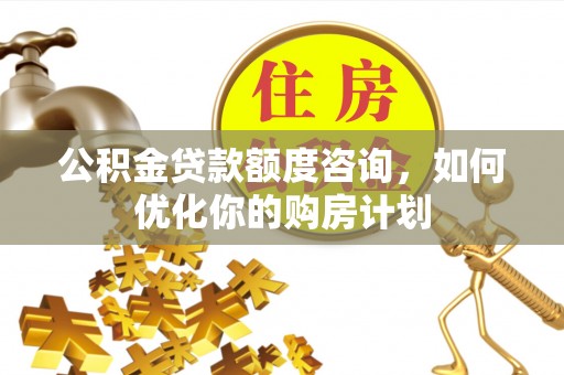 古县公积金贷款额度咨询，如何优化你的购房计划