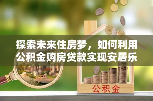 古县探索未来住房梦，如何利用公积金购房贷款实现安居乐业