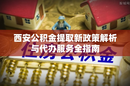 古县西安公积金提取新政策解析与代办服务全指南