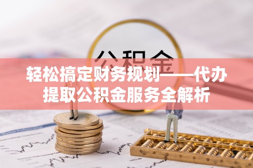 古县轻松搞定财务规划——代办提取公积金服务全解析